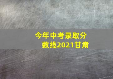 今年中考录取分数线2021甘肃