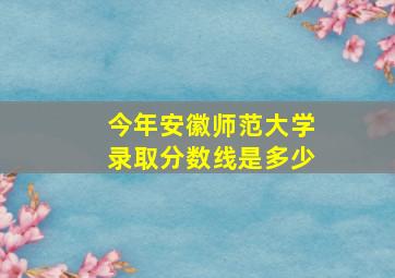 今年安徽师范大学录取分数线是多少