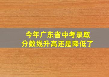 今年广东省中考录取分数线升高还是降低了