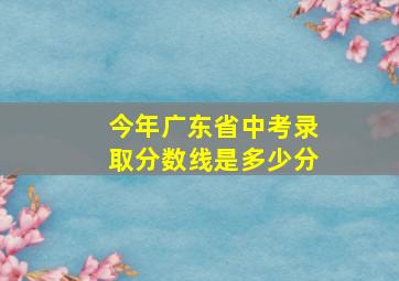 今年广东省中考录取分数线是多少分