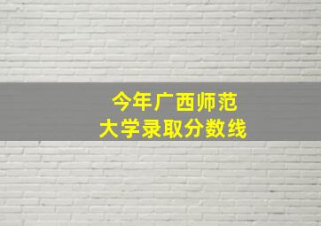 今年广西师范大学录取分数线