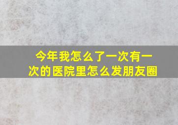 今年我怎么了一次有一次的医院里怎么发朋友圈