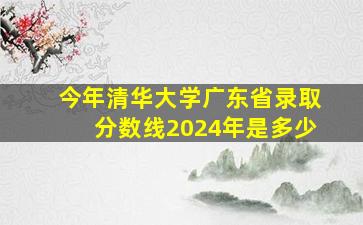 今年清华大学广东省录取分数线2024年是多少