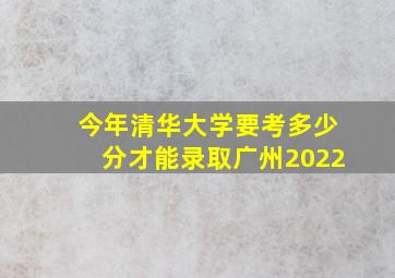 今年清华大学要考多少分才能录取广州2022