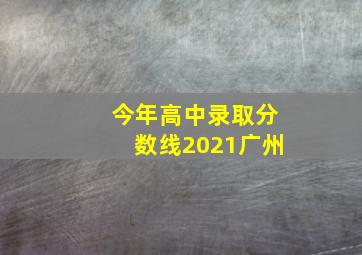 今年高中录取分数线2021广州