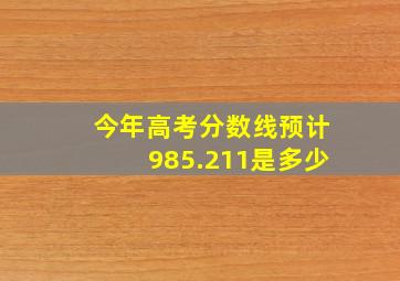 今年高考分数线预计985.211是多少