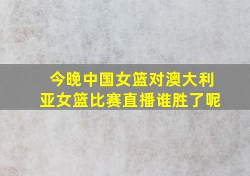 今晚中国女篮对澳大利亚女篮比赛直播谁胜了呢