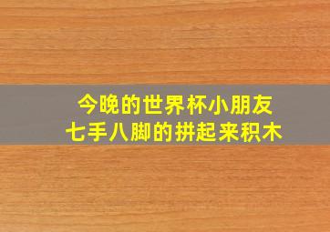 今晚的世界杯小朋友七手八脚的拼起来积木