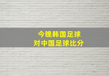 今晚韩国足球对中国足球比分