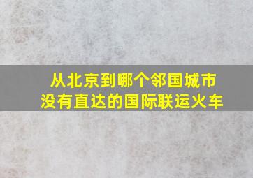 从北京到哪个邻国城市没有直达的国际联运火车