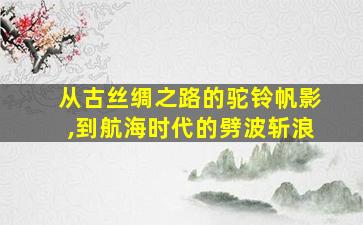 从古丝绸之路的驼铃帆影,到航海时代的劈波斩浪