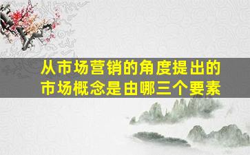 从市场营销的角度提出的市场概念是由哪三个要素