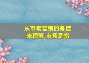 从市场营销的角度来理解,市场是指