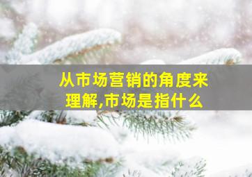 从市场营销的角度来理解,市场是指什么