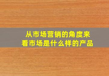 从市场营销的角度来看市场是什么样的产品