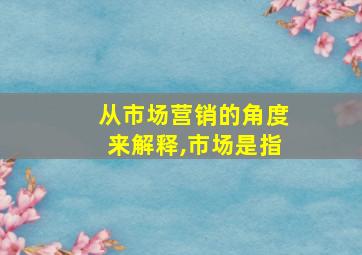 从市场营销的角度来解释,市场是指