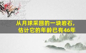 从月球采回的一块岩石,估计它的年龄已有46年