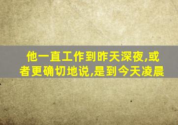 他一直工作到昨天深夜,或者更确切地说,是到今天凌晨