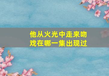 他从火光中走来吻戏在哪一集出现过