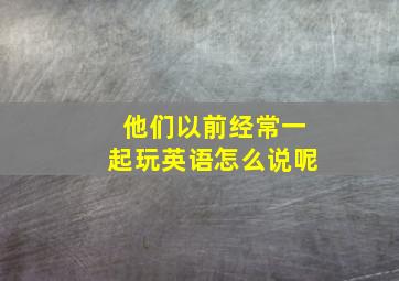 他们以前经常一起玩英语怎么说呢