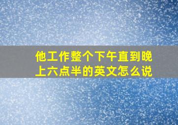 他工作整个下午直到晚上六点半的英文怎么说