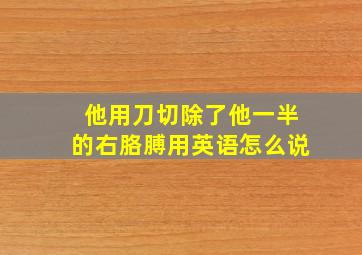 他用刀切除了他一半的右胳膊用英语怎么说