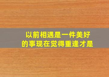 以前相遇是一件美好的事现在觉得重逢才是