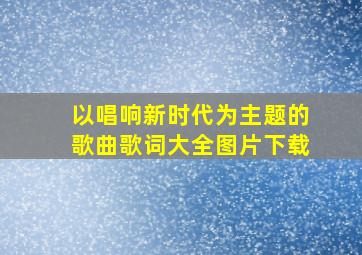 以唱响新时代为主题的歌曲歌词大全图片下载