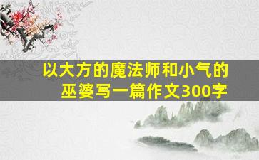 以大方的魔法师和小气的巫婆写一篇作文300字