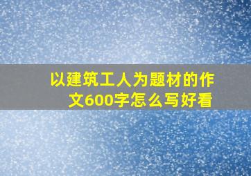 以建筑工人为题材的作文600字怎么写好看