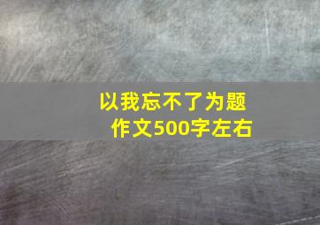 以我忘不了为题作文500字左右