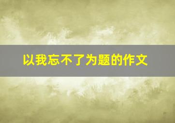 以我忘不了为题的作文