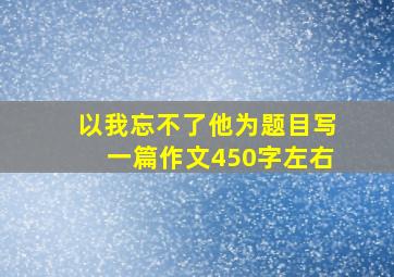 以我忘不了他为题目写一篇作文450字左右