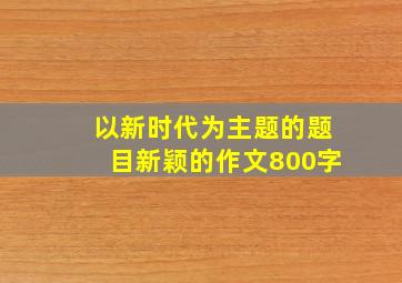 以新时代为主题的题目新颖的作文800字