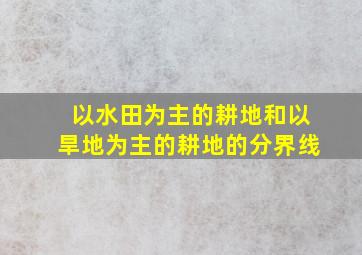 以水田为主的耕地和以旱地为主的耕地的分界线