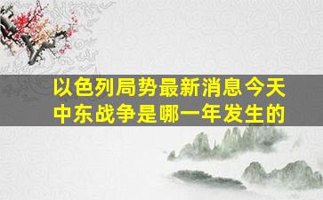 以色列局势最新消息今天中东战争是哪一年发生的