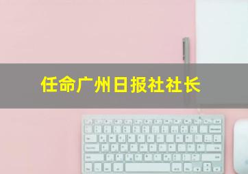 任命广州日报社社长