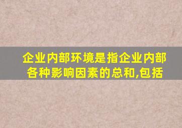 企业内部环境是指企业内部各种影响因素的总和,包括