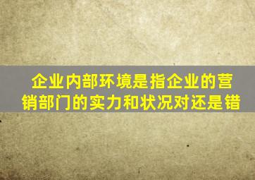 企业内部环境是指企业的营销部门的实力和状况对还是错