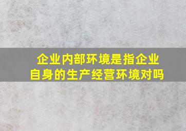 企业内部环境是指企业自身的生产经营环境对吗