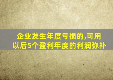 企业发生年度亏损的,可用以后5个盈利年度的利润弥补