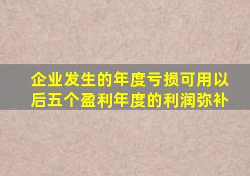 企业发生的年度亏损可用以后五个盈利年度的利润弥补