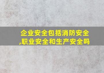 企业安全包括消防安全,职业安全和生产安全吗