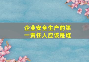 企业安全生产的第一责任人应该是谁