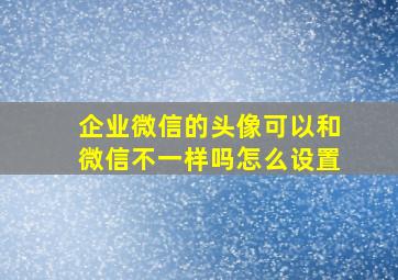 企业微信的头像可以和微信不一样吗怎么设置