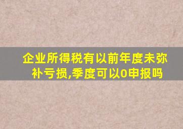 企业所得税有以前年度未弥补亏损,季度可以0申报吗