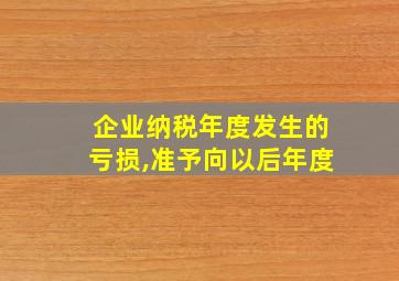 企业纳税年度发生的亏损,准予向以后年度