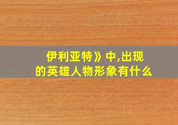 伊利亚特》中,出现的英雄人物形象有什么