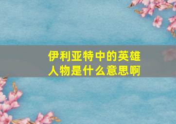 伊利亚特中的英雄人物是什么意思啊