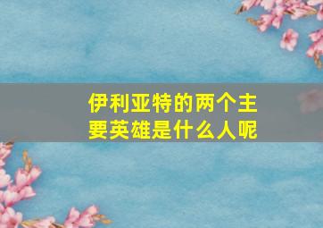 伊利亚特的两个主要英雄是什么人呢